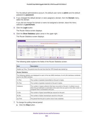 Page 587Monitor System Access and Performance 
585  ProSAFE Dual WAN Gigabit WAN SSL VPN Firewall FVS336Gv2
For the default administrative account, the default user name is admin and the default 
password is password.
4. If you changed the default domain or were assigned a domain, from the Domain menu, 
select the domain.
If you did not change the domain or were not assigned a domain, leave the menu 
selection at geardomain.
5. Click the Login button.
The Router Status screen displays.
6. Click the Show...