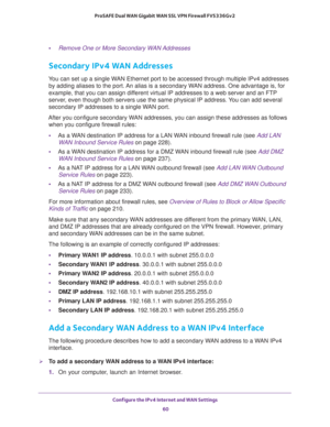 Page 60Configure the IPv4 Internet and WAN Settings 
60 ProSAFE Dual WAN Gigabit WAN SSL VPN Firewall FVS336Gv2 
•Remove One or More Secondary WAN Addresses
Secondary IPv4 WAN Addresses
You can set up a single WAN Ethernet port to be accessed through multiple IPv4 addresses 
by adding aliases to the port. An alias is a secondary WAN address. One advantage is, for 
example, that you can assign different virtual IP addresses to a web server and an FTP 
server, even though both servers use the same physical IP...