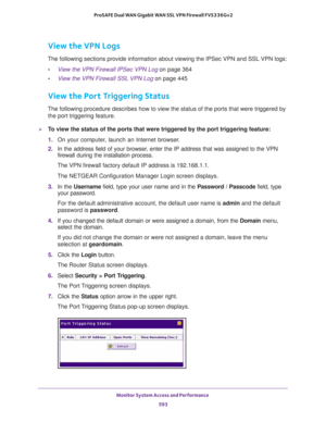 Page 595Monitor System Access and Performance 
593  ProSAFE Dual WAN Gigabit WAN SSL VPN Firewall FVS336Gv2
View the VPN Logs
The following sections provide information about viewing the IPSec VPN and SSL VPN logs:
•View the VPN Firewall IPSec VPN Log on page 364
•View the VPN Firewall SSL VPN Log on page 445
View the Port Triggering Status
The following procedure describes how to view the status of the ports that were triggered by 
the port triggering feature.
To view the status of the ports that were...