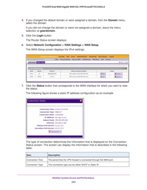 Page 597Monitor System Access and Performance 
595  ProSAFE Dual WAN Gigabit WAN SSL VPN Firewall FVS336Gv2
4. If you changed the default domain or were assigned a domain, from the Domain menu, 
select the domain.
If you did not change the domain or were not assigned a domain, leave the menu 
selection at geardomain.
5. Click the Login button.
The Router Status screen displays.
6. Select Network Configuration > WAN Settings > WAN Setup. 
The WAN Setup screen displays the IPv4 settings.
7. Click the Status button...