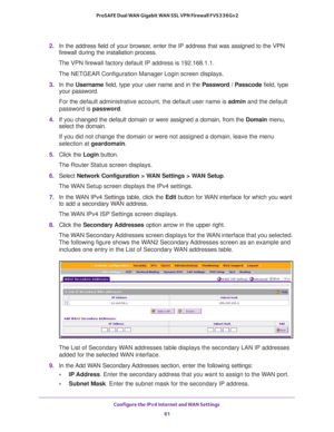 Page 61Configure the IPv4 Internet and WAN Settings 
61  ProSAFE Dual WAN Gigabit WAN SSL VPN Firewall FVS336Gv2
2. In the address field of your browser, enter the IP address that was assigned to the VPN 
firewall during the installation process.
The VPN firewall factory default IP address is 192.168.1.1.
The NETGEAR Configuration Manager Login screen displays.
3. In the Username field, type your user name and in the Password / Passcode field, type 
your password.
For the default administrative account, the...