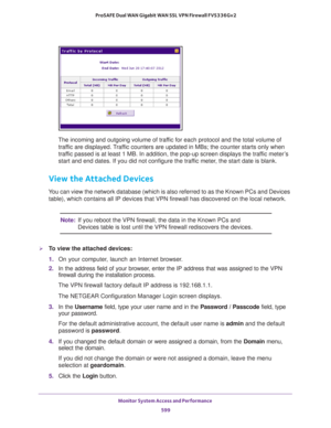 Page 601Monitor System Access and Performance 
599  ProSAFE Dual WAN Gigabit WAN SSL VPN Firewall FVS336Gv2
The incoming and outgoing volume of traffic for each protocol and the total volume of 
traffic are displayed. Traffic counters are updated in MBs; the counter starts only when 
traffic passed is at least 1 MB. In addition, the pop-up screen displays the traffic meter’s 
start and end dates. If you did not configure the traffic meter, the start date is blank.
View the Attached Devices 
You can view the...