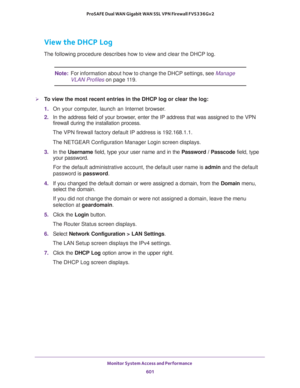 Page 603Monitor System Access and Performance 
601  ProSAFE Dual WAN Gigabit WAN SSL VPN Firewall FVS336Gv2
View the DHCP Log
The following procedure describes how to view and clear the DHCP log. 
Note:For information about how to change the DHCP settings, see Manage 
VLAN Profiles on page 11 9.
To view the most recent entries in the DHCP log or clear the log:
1. On your computer, launch an Internet browser.
2. In the address field of your browser, enter the IP address that was assigned to the VPN 
firewall...