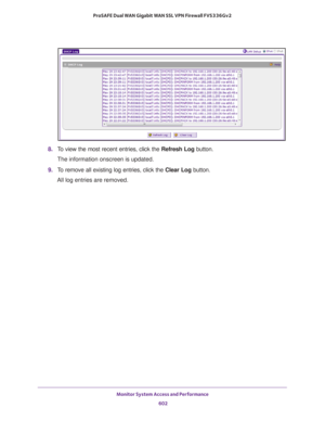 Page 604Monitor System Access and Performance 
602 ProSAFE Dual WAN Gigabit WAN SSL VPN Firewall FVS336Gv2 
8. To view the most recent entries, click the Refresh Log button.
The information onscreen is updated.
9. To remove all existing log entries, click the Clear Log button.
All log entries are removed. 