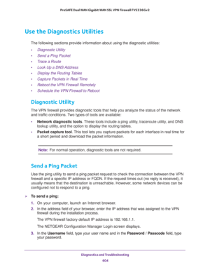 Page 606Diagnostics and Troubleshooting 
604 ProSAFE Dual WAN Gigabit WAN SSL VPN Firewall FVS336Gv2 
Use the Diagnostics Utilities
The following sections provide information about using the diagnostic utilities:
•Diagnostic Utility
•Send a Ping Packet
•Trace a Route
•Look Up a DNS Address
•Display the Routing Tables
•Capture Packets in Real Time
•Reboot the VPN Firewall Remotely
•Schedule the VPN Firewall to Reboot
Diagnostic Utility
The VPN firewall provides diagnostic tools that help you analyze the status of...