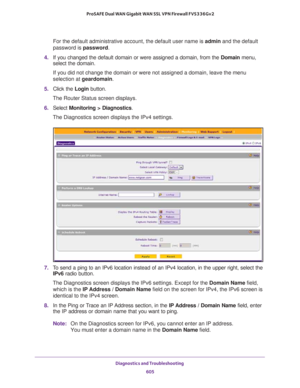 Page 607Diagnostics and Troubleshooting 
605  ProSAFE Dual WAN Gigabit WAN SSL VPN Firewall FVS336Gv2
For the default administrative account, the default user name is admin and the default 
password is password.
4. If you changed the default domain or were assigned a domain, from the Domain menu, 
select the domain.
If you did not change the domain or were not assigned a domain, leave the menu 
selection at geardomain.
5. Click the Login button.
The Router Status screen displays.
6. Select Monitoring >...