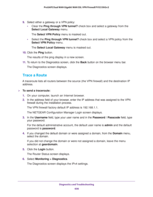 Page 608Diagnostics and Troubleshooting 
606 ProSAFE Dual WAN Gigabit WAN SSL VPN Firewall FVS336Gv2 
9. Select either a gateway or a VPN policy:
•Clear the Ping through VPN tunnel? check box and select a gateway from the 
Select Local Gateway menu. 
The Select VPN Policy menu is masked out.
•Select the Ping through VPN tunnel? check box and select a VPN policy from the 
Select VPN Policy menu. 
The Select Local Gateway menu is masked out.
10. Click the Ping button. 
The results of the ping display in a new...