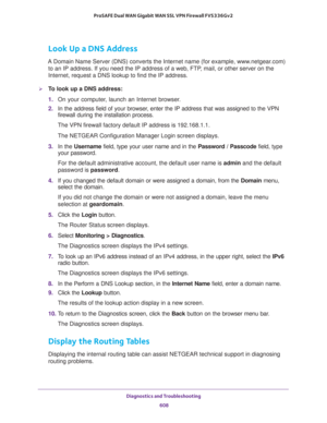 Page 610Diagnostics and Troubleshooting 
608 ProSAFE Dual WAN Gigabit WAN SSL VPN Firewall FVS336Gv2 
Look Up a DNS Address
A Domain Name Server (DNS) converts the Internet name (for example, www.netgear.com) 
to an IP address. If you need the IP address of a web, FTP, mail, or other server on the 
Internet, request a DNS lookup to find the IP address.
To look up a DNS address:
1. On your computer, launch an Internet browser.
2. In the address field of your browser, enter the IP address that was assigned to the...