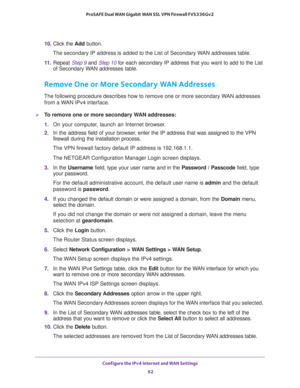 Page 62Configure the IPv4 Internet and WAN Settings 
62 ProSAFE Dual WAN Gigabit WAN SSL VPN Firewall FVS336Gv2 
10. Click the Add button.
The secondary IP address is added to the List of Secondary WAN addresses table.
11. Repeat Step 9 and Step 10 for each secondary IP address that you want to add to the List 
of Secondary WAN addresses table.
Remove One or More Secondary WAN Addresses
The following procedure describes how to remove one or more secondary WAN addresses 
from a WAN IPv4 interface.
To remove one...