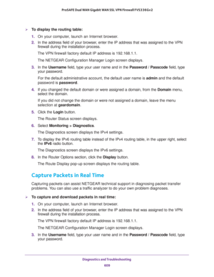 Page 611Diagnostics and Troubleshooting 
609  ProSAFE Dual WAN Gigabit WAN SSL VPN Firewall FVS336Gv2
To display the routing table:
1. On your computer, launch an Internet browser.
2. In the address field of your browser, enter the IP address that was assigned to the VPN 
firewall during the installation process.
The VPN firewall factory default IP address is 192.168.1.1.
The NETGEAR Configuration Manager Login screen displays.
3. In the Username field, type your user name and in the Password / Passcode field,...