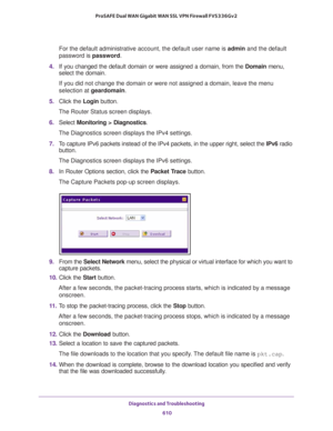 Page 612Diagnostics and Troubleshooting 
610 ProSAFE Dual WAN Gigabit WAN SSL VPN Firewall FVS336Gv2 
For the default administrative account, the default user name is admin and the default 
password is password.
4. If you changed the default domain or were assigned a domain, from the Domain menu, 
select the domain.
If you did not change the domain or were not assigned a domain, leave the menu 
selection at geardomain.
5. Click the Login button.
The Router Status screen displays.
6. Select Monitoring >...