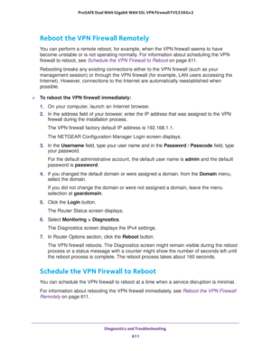 Page 613Diagnostics and Troubleshooting 
611  ProSAFE Dual WAN Gigabit WAN SSL VPN Firewall FVS336Gv2
Reboot the VPN Firewall Remotely
You can perform a remote reboot, for example, when the VPN firewall seems to have 
become unstable or is not operating normally. For information about scheduling the VPN 
firewall to reboot, see 
Schedule the VPN Firewall to Reboot on page 611.
Rebooting breaks any existing connections either to the VPN firewall (such as your 
management session) or through the VPN firewall (for...