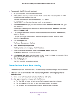 Page 614Diagnostics and Troubleshooting 
612 ProSAFE Dual WAN Gigabit WAN SSL VPN Firewall FVS336Gv2 
To schedule the VPN firewall to reboot:
1. On your computer, launch an Internet browser.
2. In the address field of your browser, enter the IP address that was assigned to the VPN 
firewall during the installation process.
The VPN firewall factory default IP address is 192.168.1.1.
The NETGEAR Configuration Manager Login screen displays.
3. In the Username field, type your user name and in the Password /...