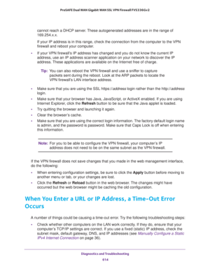 Page 616Diagnostics and Troubleshooting 
614 ProSAFE Dual WAN Gigabit WAN SSL VPN Firewall FVS336Gv2 
cannot reach a DHCP server. These autogenerated addresses are in the range of 
169.254.x.x. 
If your IP address is in this range, check the connection from the computer to the VPN 
firewall and reboot your computer.
•If your VPN firewall’s IP address has changed and you do not know the current IP 
address, use an IP address scanner application on your network to discover the IP 
address. These applications are...