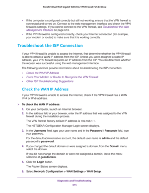 Page 617Diagnostics and Troubleshooting 
615  ProSAFE Dual WAN Gigabit WAN SSL VPN Firewall FVS336Gv2
•If the computer is configured correctly but still not working, ensure that the VPN firewall is 
connected and turned on. Connect to the web management interface and check the VPN 
firewall’s settings. If you cannot connect to the VPN firewall, see 
Troubleshoot the Web 
Management Interface on page 613.
•If the VPN firewall is configured correctly, check your Internet connection (for example, 
your modem or...