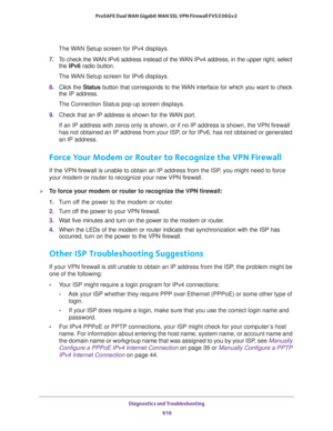 Page 618Diagnostics and Troubleshooting 
616 ProSAFE Dual WAN Gigabit WAN SSL VPN Firewall FVS336Gv2 
The WAN Setup screen for IPv4 displays.
7. To check the WAN IPv6 address instead of the WAN IPv4 address, in the upper right, select 
the IPv6 radio button.
The WAN Setup screen for IPv6 displays.
8. Click the Status button that corresponds to the WAN interface for which you want to check 
the IP address.
The Connection Status pop-up screen displays.
9. Check that an IP address is shown for the WAN port.
If an...