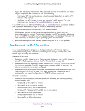 Page 619Diagnostics and Troubleshooting 
617  ProSAFE Dual WAN Gigabit WAN SSL VPN Firewall FVS336Gv2
•If your ISP allows only one Ethernet MAC address to connect to the Internet and checks 
for your computer’s MAC address, do one of the following:
-Inform your ISP that you have a new network device and ask them to use the VPN 
firewall’s MAC address.
-Configure your VPN firewall to spoof your computer’s MAC address. For more 
information, see 
Managing Advanced WAN Options on page 66.
If your VPN firewall can...