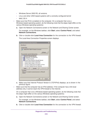 Page 620Diagnostics and Troubleshooting 
618 ProSAFE Dual WAN Gigabit WAN SSL VPN Firewall FVS336Gv2 
-Windows Server 2003 R2, all versions
-Linux and other UNIX-based systems with a correctly configured kernel
-MAC OS X
•Make sure that IPv6 is enabled on the computer. On a computer that runs a 
Windows-based operating system, do the following (note that the steps might differ on the 
various Windows operating systems):
a.Open the Network Connections screen or the Network and Sharing Center screen. 
For example,...