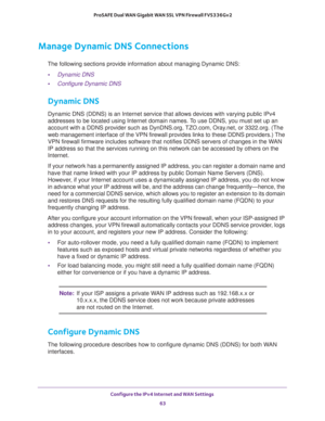 Page 63Configure the IPv4 Internet and WAN Settings 
63  ProSAFE Dual WAN Gigabit WAN SSL VPN Firewall FVS336Gv2
Manage Dynamic DNS Connections
The following sections provide information about managing Dynamic DNS:
•Dynamic DNS
•Configure Dynamic DNS
Dynamic DNS
Dynamic DNS (DDNS) is an Internet service that allows devices with varying public IPv4 
addresses to be located using Internet domain names. To use DDNS, you must set up an 
account with a DDNS provider such as DynDNS.org, TZO.com, Oray.net, or...