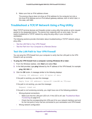 Page 622Diagnostics and Troubleshooting 
620 ProSAFE Dual WAN Gigabit WAN SSL VPN Firewall FVS336Gv2 
f. Make sure that an IPv6 address shows. 
The previous figure does not show an IPv6 address for the computer but only a 
link-local IPv6 address and an IPv6 default gateway address, both of which start, in 
this case, with fe80.
Troubleshoot a TCP/IP Network Using a Ping Utility
Most TCP/IP terminal devices and firewalls contain a ping utility that sends an echo request 
packet to the designated device. The...
