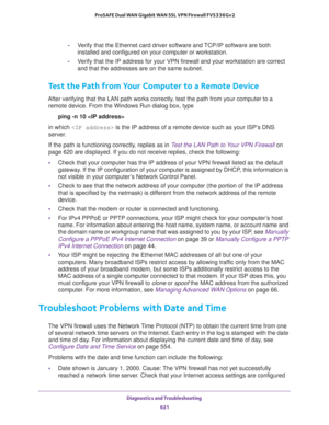 Page 623Diagnostics and Troubleshooting 
621  ProSAFE Dual WAN Gigabit WAN SSL VPN Firewall FVS336Gv2
-Verify that the Ethernet card driver software and TCP/IP software are both 
installed and configured on your computer or workstation.
-Verify that the IP address for your VPN firewall and your workstation are correct 
and that the addresses are on the same subnet.
Test the Path from Your Computer to a Remote Device
After verifying that the LAN path works correctly, test the path from your computer to a 
remote...