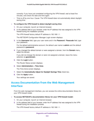 Page 624Diagnostics and Troubleshooting 
622 ProSAFE Dual WAN Gigabit WAN SSL VPN Firewall FVS336Gv2 
correctly. If you have just completed configuring the VPN firewall, wait at least five 
minutes, and check the date and time again.
•Time is off by one hour. Cause: The VPN firewall does not automatically detect daylight 
saving time. 
To configure the VPN firewall to detect daylight saving time:
1. On your computer, launch an Internet browser.
2. In the address field of your browser, enter the IP address that...