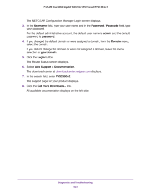 Page 625Diagnostics and Troubleshooting 
623  ProSAFE Dual WAN Gigabit WAN SSL VPN Firewall FVS336Gv2
The NETGEAR Configuration Manager Login screen displays.
3. In the Username field, type your user name and in the Password / Passcode field, type 
your password.
For the default administrative account, the default user name is admin and the default 
password is password.
4. If you changed the default domain or were assigned a domain, from the Domain menu, 
select the domain.
If you did not change the domain or...