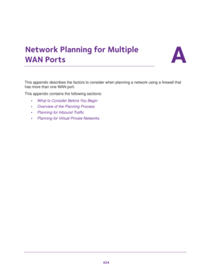 Page 626624
A
A.   Network Planning for Multiple 
WAN Ports
This appendix describes the factors to consider when planning a network using a firewall that 
has more than one WAN port.
This appendix contains the following sections:
•What to Consider Before You Begin
•Overview of the Planning Process
•Planning for Inbound Traffic
•Planning for Virtual Private Networks 