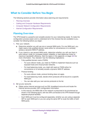 Page 627 Network Planning for Multiple WAN Ports
625  ProSAFE Dual WAN Gigabit WAN SSL VPN Firewall FVS336Gv2
What to Consider Before You Begin
The following sections provide information about planning and requirements:
•Planning Overview
•Cabling and Computer Hardware Requirements
•Computer Network Configuration Requirements
•Internet Configuration Requirements
Planning Overview
The VPN firewall is a powerful and versatile solution for your networking needs. To make the 
configuration process easier and to...