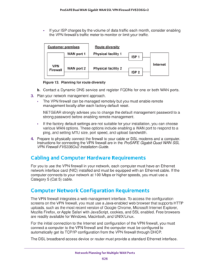 Page 628 Network Planning for Multiple WAN Ports
626 ProSAFE Dual WAN Gigabit WAN SSL VPN Firewall FVS336Gv2 
•If your ISP charges by the volume of data traffic each month, consider enabling 
the VPN firewall’s traffic meter to monitor or limit your traffic.
Figure 13.  Planning for route diversity
b. Contact a Dynamic DNS service and register FQDNs for one or both WAN ports.
3. Plan your network management approach.
•The VPN firewall can be managed remotely but you must enable remote 
management locally after...