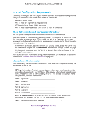 Page 629 Network Planning for Multiple WAN Ports
627  ProSAFE Dual WAN Gigabit WAN SSL VPN Firewall FVS336Gv2
Internet Configuration Requirements
Depending on how your ISP sets up your Internet accounts, you need the following Internet 
configuration information to connect VPN firewall to the Internet: 
•Host and domain names
•One or more ISP login names and passwords
•ISP Domain Name Server (DNS) addresses
•One or more fixed IP addresses (also known as static IP addresses)
Where Do I Get the Internet...