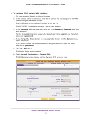 Page 64Configure the IPv4 Internet and WAN Settings 
64 ProSAFE Dual WAN Gigabit WAN SSL VPN Firewall FVS336Gv2 
To configure DDNS for both WAN interfaces:
1. On your computer, launch an Internet browser.
2. In the address field of your browser, enter the IP address that was assigned to the VPN 
firewall during the installation process.
The VPN firewall factory default IP address is 192.168.1.1.
The NETGEAR Configuration Manager Login screen displays.
3. In the Username field, type your user name and in the...