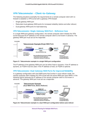 Page 636 Network Planning for Multiple WAN Ports
634 ProSAFE Dual WAN Gigabit WAN SSL VPN Firewall FVS336Gv2 
VPN Telecommuter - Client-to-Gateway
The following situations exemplify the requirements for a remote computer client with no 
firewall to establish a VPN tunnel with a gateway VPN firewall:
•Single-gateway WAN port
•Redundant dual-gateway WAN ports for increased reliability (before and after rollover)
•Dual-gateway WAN ports for load balancing
VPN Telecommuter : Single-Gateway WAN Port - Reference Case...