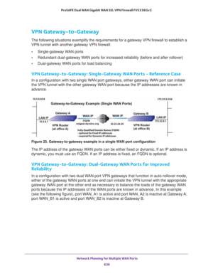 Page 638 Network Planning for Multiple WAN Ports
636 ProSAFE Dual WAN Gigabit WAN SSL VPN Firewall FVS336Gv2 
VPN Gateway-to-Gateway
The following situations exemplify the requirements for a gateway VPN firewall to establish a 
VPN tunnel with another gateway VPN firewall:
•Single-gateway WAN ports
•Redundant dual-gateway WAN ports for increased reliability (before and after rollover)
•Dual-gateway WAN ports for load balancing
VPN Gateway-to-Gateway: Single-Gateway WAN Ports - Reference Case
In a configuration...