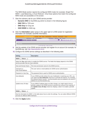 Page 65Configure the IPv4 Internet and WAN Settings 
65  ProSAFE Dual WAN Gigabit WAN SSL VPN Firewall FVS336Gv2
The WAN Mode section reports the configured WAN mode (for example, Single Port 
WAN1, Load Balancing, or Auto Rollover). Only those options that match the configured 
WAN mode are accessible on the screen.
7. Click the submenu tab for your DDNS service provider:
•Dynamic DNS for DynDNS.org (which is shown in the following figure)
•DNS TZO for TZO.com
•DNS Oray for Oray.net
•3322 DDNS for 3322.org
8....