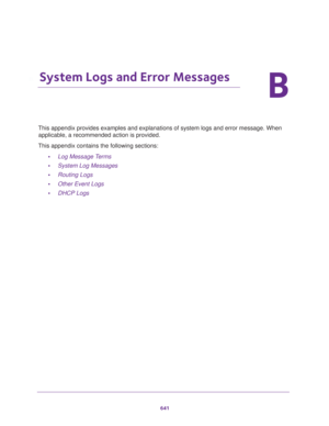 Page 643641
B
B.   System Logs and Error Messages
This appendix provides examples and explanations of system logs and error message. When 
applicable, a recommended action is provided. 
This appendix contains the following sections:
•Log Message Terms 
•System Log Messages
•Routing Logs
•Other Event Logs
•DHCP Logs 