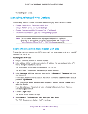 Page 66Configure the IPv4 Internet and WAN Settings 
66 ProSAFE Dual WAN Gigabit WAN SSL VPN Firewall FVS336Gv2 
Your settings are saved.
Managing Advanced WAN Options
The following sections provide information about managing advanced WAN options:
•Change the Maximum Transmission Unit Size
•Change the Port Speed and Duplex Settings
•Change the Advertised MAC Address of the VPN Firewall
•Set the WAN Connection Type and Corresponding Speeds
Note:For information about another advanced WAN option, the failure...