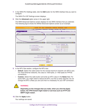 Page 67Configure the IPv4 Internet and WAN Settings 
67  ProSAFE Dual WAN Gigabit WAN SSL VPN Firewall FVS336Gv2
7. In the WAN IPv4 Settings table, click the Edit button for the WAN interface that you want to 
configure. 
The WAN IPv4 ISP Settings screen displays.
8. Click the Advanced option arrow in the upper right. 
The WAN Advanced Options screen displays for the WAN interface that you selected. 
The following figure shows the WAN2 Advanced Options screen as an example.
9. In the MTU Size section, configure...