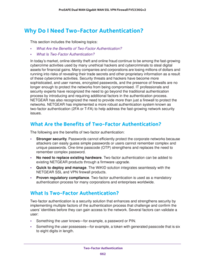 Page 664 Two-Factor Authentication
662 ProSAFE Dual WAN Gigabit WAN SSL VPN Firewall FVS336Gv2 
Why Do I Need Two-Factor Authentication?
This section includes the following topics:
•What Are the Benefits of Two-Factor Authentication?
•What Is Two-Factor Authentication?
In today’s market, online identity theft and online fraud continue to be among the fast-growing 
cybercrime activities used by many unethical hackers and cybercriminals to steal digital 
assets for financial gains. Many companies and corporations...