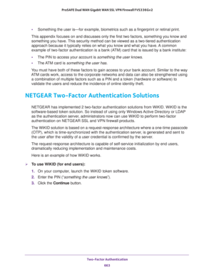 Page 665 Two-Factor Authentication
663  ProSAFE Dual WAN Gigabit WAN SSL VPN Firewall FVS336Gv2
•Something the user is—for example, biometrics such as a fingerprint or retinal print.
This appendix focuses on and discusses only the first two factors, something you know and 
something you have. This security method can be viewed as a two-tiered authentication 
approach because it typically relies on what you know and what you have. A common 
example of two-factor authentication is a bank (ATM) card that is issued...