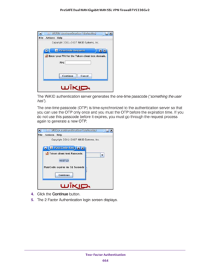 Page 666 Two-Factor Authentication
664 ProSAFE Dual WAN Gigabit WAN SSL VPN Firewall FVS336Gv2 
The WiKID authentication server generates the one-time passcode (“something the user 
has”). 
The one-time passcode (OTP) is time-synchronized to the authentication server so that 
you can use the OTP only once and you must the OTP before the expiration time. If you 
do not use this passcode before it expires, you must go through the request process 
again to generate a new OTP.
4. Click the Continue button.
5. The 2...