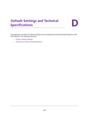 Page 668666
D
D.   Default Settings and Technical 
Specifications
This appendix provides the default settings and the physical and technical specifications of the 
VPN firewall in the following sections:
•Factory Default Settings
•Physical and Technical Specifications 