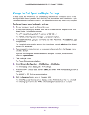 Page 68Configure the IPv4 Internet and WAN Settings 
68 ProSAFE Dual WAN Gigabit WAN SSL VPN Firewall FVS336Gv2 
Change the Port Speed and Duplex Settings
In most cases, the VPN firewall can automatically determine the connection speed of the 
WAN port of the device (modem, dish, or router) that provides the WAN connection. If you 
cannot establish an Internet connection, you might need to manually select the port speed. 
To change the port speed and duplex settings:
1. On your computer, launch an Internet...