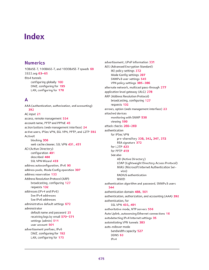 Page 677675
Index 
Numerics
10BASE-T, 100BASE-T, and 1000BASE-T speeds 69
3322.org 63–65
6to4 tunnels
configuring globally 100
DMZ, configuring for 195
LAN, configuring for 178
A
AAA (authentication, authorization, and accounting) 
392
AC input 21
access, remote management 534
account name, PPTP and PPPoE 45
action buttons (web management interface) 24
active users, IPSec VPN, SSL VPN, PPTP, and L2TP 592
ActiveX
blocking 306
web cache cleaner, SSL VPN 431, 451
AD (Active Directory)
configuration 491
described...
