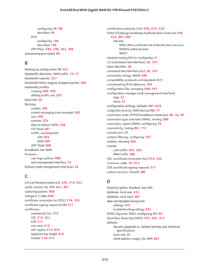 Page 678 
676 ProSAFE Dual WAN Gigabit WAN SSL VPN Firewall FVS336Gv2 
configuring 56–58
described 49
IPv6
configuring 109
described 109
VPN IPSec 333, 339, 343, 348
autosensing port speed 69
B
backing up configuration file 547
bandwidth allocation, WAN traffic 74–77
bandwidth capacity 527
bandwidth limits, logging dropped packets 569
bandwidth profiles
creating 299–303
shifting traffic mix 533
baud rate 20
blocking
cookies 306
instant messaging (rule example) 262
Java 306
sessions 274
sites to reduce traffic...