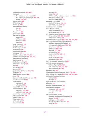 Page 679 
677  ProSAFE Dual WAN Gigabit WAN SSL VPN Firewall FVS336Gv2
configuration settings 667–672
DMZ port
IPv4 address and subnet mask 142
IPv6 address and prefix length 187, 199
settings 140, 184
domain, users 489
DPD settings 415
factory 21, 551
failure detection settings
IPv4 59
IPv6 112
firewall rules 210
group, users 494
idle time-out periods
groups 496
L2TP server 423
PPTP server 419
users 502
IPSec VPN Wizard 335
IPv4 gateway 38
IPv4 routing mode 30
IPv6 gateway 95
IPv6 routing mode 88
LAN group 135...