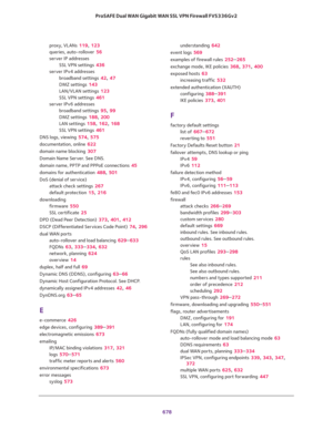Page 680 
678 ProSAFE Dual WAN Gigabit WAN SSL VPN Firewall FVS336Gv2 
proxy, VLANs 119, 123
queries, auto-rollover 56
server IP addresses
SSL VPN settings 436
server IPv4 addresses
broadband settings 42, 47
DMZ settings 143
LAN/VLAN settings 123
SSL VPN settings 461
server IPv6 addresses
broadband settings 95, 99
DMZ settings 188, 200
LAN settings 158, 162, 168
SSL VPN settings 461
DNS logs, viewing 574, 575
documentation, online 622
domain name blocking 307
Domain Name Server. See DNS.
domain name, PPTP and...