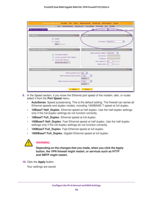 Page 69Configure the IPv4 Internet and WAN Settings 
69  ProSAFE Dual WAN Gigabit WAN SSL VPN Firewall FVS336Gv2
9. In the Speed section, if you know the Ethernet port speed of the modem, dish, or router, 
select it from the Port Speed menu. 
•AutoSense. Speed autosensing. This is the default setting. The firewall can sense all 
Ethernet speeds and duplex modes, including 1000BASE-T speed at full duplex.
•10BaseT Half_Duplex. Ethernet speed at half duplex. Use the half-duplex settings 
only if the full-duplex...