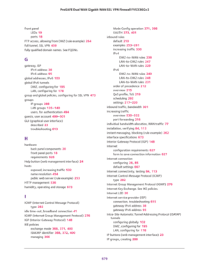 Page 681 
679  ProSAFE Dual WAN Gigabit WAN SSL VPN Firewall FVS336Gv2
front panel
LEDs 19
ports 18
FTP access, allowing from DMZ (rule example) 264
full tunnel, SSL VPN 459
fully qualified domain names. See FQDNs.
G
gateway, ISP
IPv4 address 38
IPv6 address 95
global addresses, IPv6 103
global IPv6 tunnels
DMZ, configuring for 195
LAN, configuring for 178
group and global policies, configuring for SSL VPN 473
groups
IP groups 288
LAN groups 135–140
users, for authentication 494
guests, user account 499–501
GUI...