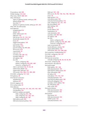 Page 682 
680 ProSAFE Dual WAN Gigabit WAN SSL VPN Firewall FVS336Gv2 
IP precedence, QoS 296
IP/MAC bindings 314–324
IPSec hosts, XAUTH 389–391
IPSec VPN Wizard
client-to-gateway tunnels, setting up 346
default settings 335
described 17
gateway-to-gateway tunnels, setting up 337, 341
IPSec VPN. See VPN tunnels.
IPv4 addresses
autogenerated 614
default 122
DHCP, address pool 143
DMZ port 142
DNS servers 42, 47, 123, 143
dynamically assigned 42, 46
errors 24
ISATAP tunnel address 104
L2TP server 422
MAC bindings...